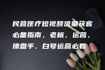 民营医疗短视频流量获客必备指南，老板、运营、操盘手、白号运营必看-51自学联盟