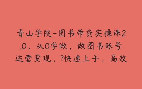 青山学院-图书带货实操课2.0，从0学做，做图书账号运营变现，?快速上手，高效起号涨粉-51自学联盟