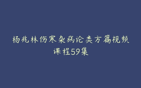 杨兆林伤寒杂病论类方篇视频课程59集课程资源下载