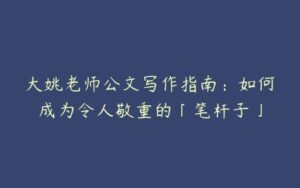 大姚老师公文写作指南：如何成为令人敬重的「笔杆子」-51自学联盟