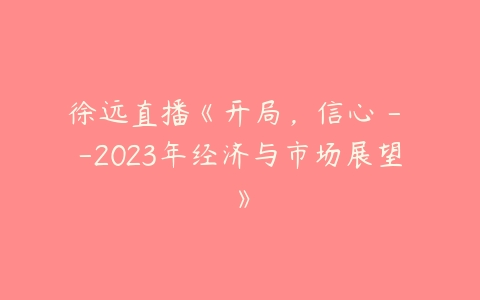 徐远直播《开局，信心 – -2023年经济与市场展望》百度网盘下载