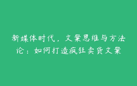 新媒体时代，文案思维与方法论：如何打造疯狂卖货文案-51自学联盟