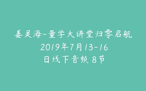 姜灵海-量学大讲堂归零启航 2019年7月13-16日线下音频 8节课程资源下载