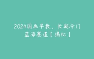 2024国画早教，长期冷门蓝海赛道【揭秘】-51自学联盟