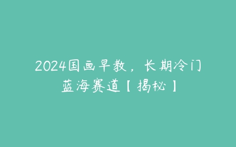 2024国画早教，长期冷门蓝海赛道【揭秘】-51自学联盟