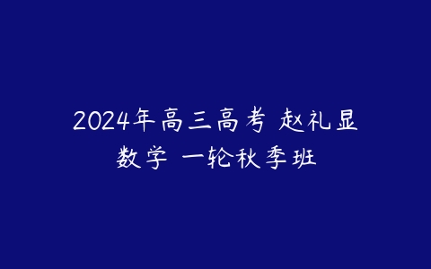 2024年高三高考 赵礼显数学 一轮秋季班课程资源下载