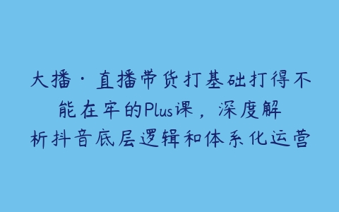 大播·直播带货打基础打得不能在牢的Plus课，深度解析抖音底层逻辑和体系化运营思路-51自学联盟