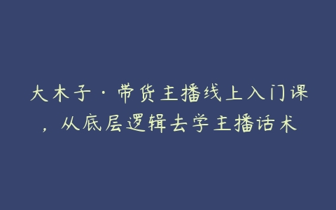 大木子·带货主播线上入门课，从底层逻辑去学主播话术-51自学联盟