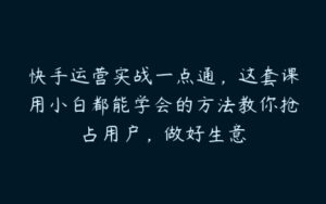 快手运营实战一点通，这套课用小白都能学会的方法教你抢占用户，做好生意-51自学联盟