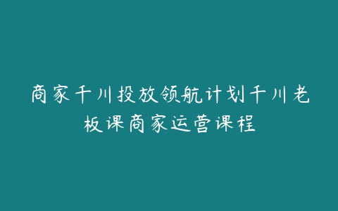 商家千川投放领航计划千川老板课商家运营课程百度网盘下载