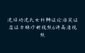 沈绍功沈氏女科辨证论治实证虚证舌脉诊断视频6讲高清视频-51自学联盟