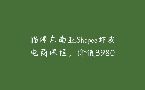 猫课东南亚Shopee虾皮电商课程，价值3980课程资源下载