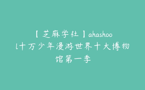 【芝麻学社】ahashool十万少年漫游世界十大博物馆第一季百度网盘下载