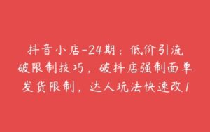 抖音小店-24期：低价引流破限制技巧，破抖店强制面单发货限制，达人玩法快速改1万+销量玩法等-51自学联盟