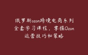 俄罗斯ozon跨境电商系列全套学习课程，掌握Ozon运营技巧和策略-51自学联盟