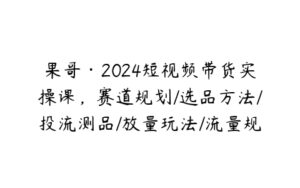 果哥·2024短视频带货实操课，赛道规划/选品方法/投流测品/放量玩法/流量规划/拍摄教学-51自学联盟