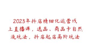 2023年抖店精细化运营线上直播课，选品、商品卡自然流玩法，抖店起店高阶玩法-51自学联盟