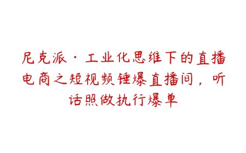 尼克派·工业化思维下的直播电商之短视频锤爆直播间，听话照做执行爆单-51自学联盟