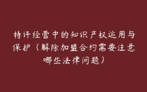 特许经营中的知识产权运用与保护（解除加盟合约需要注意哪些法律问题）-51自学联盟