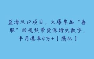 蓝海风口项目，火爆单品“春联”短视频带货保姆式教学，半月爆单4万+【揭秘】-51自学联盟