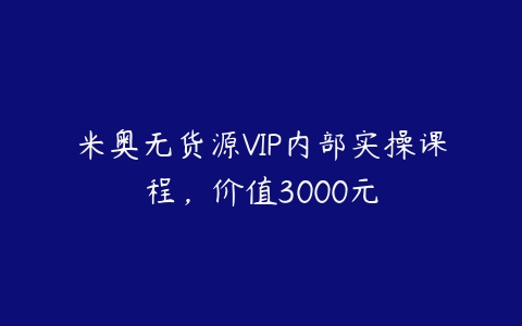 米奥无货源VIP内部实操课程，价值3000元课程资源下载