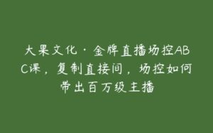 大果文化·金牌直播场控ABC课，复制直接间，场控如何带出百万级主播-51自学联盟