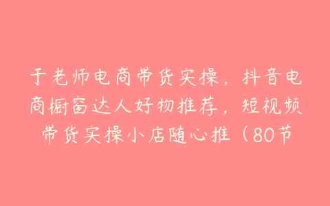 于老师电商带货实操，抖音电商橱窗达人好物推荐，短视频带货实操小店随心推（80节完整）-51自学联盟