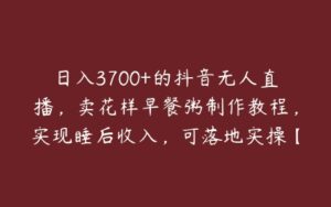 日入3700+的抖音无人直播，卖花样早餐粥制作教程，实现睡后收入，可落地实操【揭秘】-51自学联盟