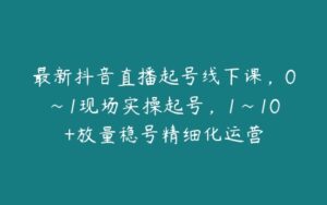 最新抖音直播起号线下课，0~1现场实操起号，1~10+放量稳号精细化运营-51自学联盟