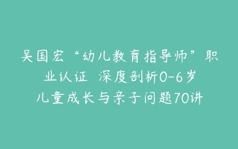 吴国宏“幼儿教育指导师”职业认证  深度剖析0-6岁儿童成长与亲子问题70讲-51自学联盟