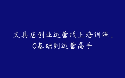 文具店创业运营线上培训课，0基础到运营高手-51自学联盟