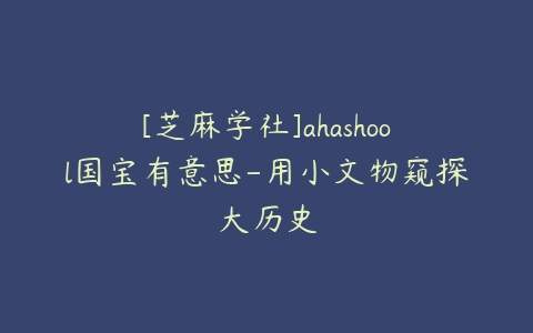 [芝麻学社]ahashool国宝有意思-用小文物窥探大历史-51自学联盟