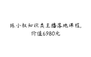 陈小叔知识类主播落地课程,价值6980元-51自学联盟