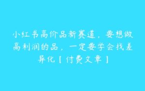 小红书高价品新赛道，要想做高利润的品，一定要学会找差异化【付费文章】-51自学联盟