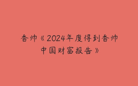 香帅《2024年度得到香帅中国财富报告》课程资源下载