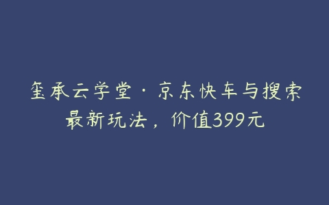 玺承云学堂·京东快车与搜索最新玩法，价值399元课程资源下载