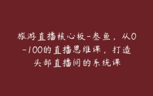 旅游直播核心板-叁鱼，从0-100的直播思维课，打造头部直播间的系统课-51自学联盟