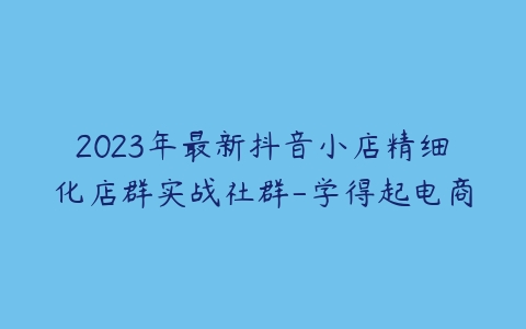 2023年最新抖音小店精细化店群实战社群-学得起电商-51自学联盟