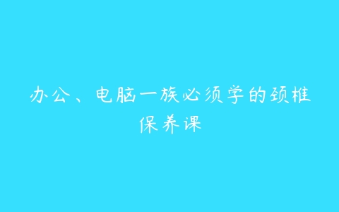 办公、电脑一族必须学的颈椎保养课-51自学联盟