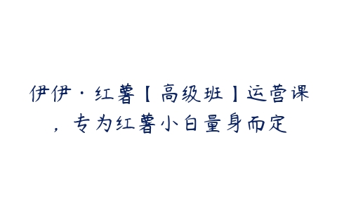 伊伊·红薯【高级班】运营课，专为红薯小白量身而定-51自学联盟