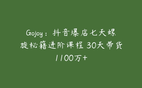 Gojoy：抖音爆店七天螺旋秘籍进阶课程 30天带货1100万+-51自学联盟