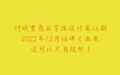 付顽童商业字体设计第16期2022年12月结课【画质还可以只有视频】课程资源下载