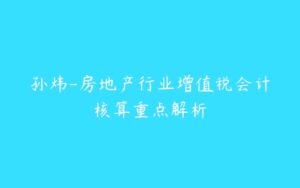 孙炜-房地产行业增值税会计核算重点解析-51自学联盟