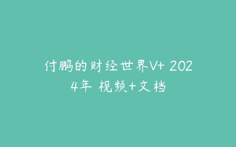 付鹏的财经世界V+ 2024年 视频+文档课程资源下载