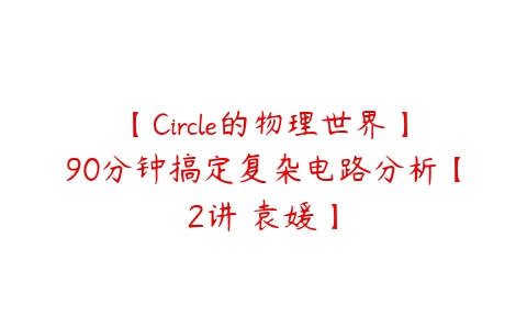 图片[1]-【Circle的物理世界】90分钟搞定复杂电路分析【2讲 袁媛】-本文