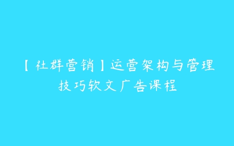 【社群营销】运营架构与管理技巧软文广告课程-51自学联盟