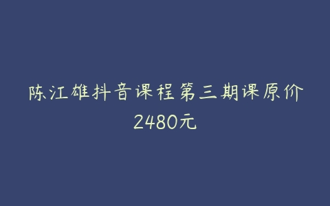 陈江雄抖音课程第三期课原价2480元百度网盘下载