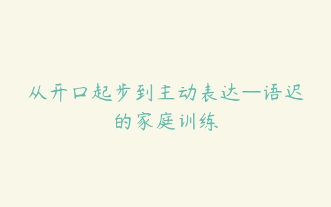 从开口起步到主动表达—语迟的家庭训练-51自学联盟