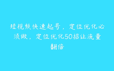 短视频快速起号，定位优化必须做，定位优化50招让流量翻倍-51自学联盟