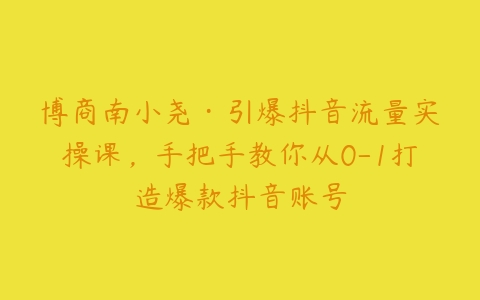 博商南小尧·引爆抖音流量实操课，手把手教你从0-1打造爆款抖音账号-51自学联盟